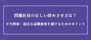 問題社員の正しい辞めさせ方は？不当解雇・違法な退職強要を避けるためのポイント